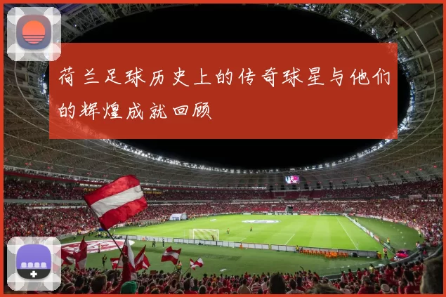 荷兰足球历史上的传奇球星与他们的辉煌成就回顾