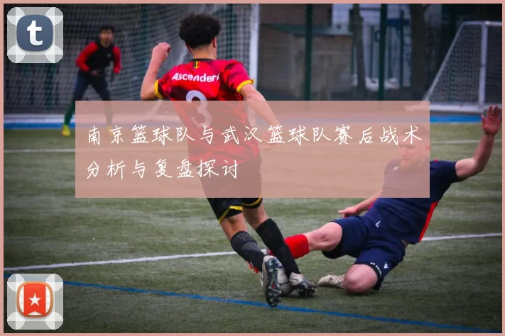 南京篮球队与武汉篮球队赛后战术分析与复盘探讨